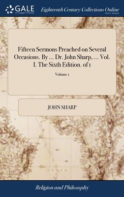 Fifteen Sermons Preached on Several Occasions. By ... Dr. John Sharp, ... Vol. I. The Sixth Edition. of 1; Volume 1 - Sharp, John