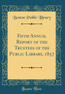 Fifth Annual Report of the Trustees of the Public Library, 1857 (Classic Reprint)