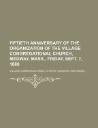 Fiftieth Anniversary of the Organization of the Village Congregational Church: Medway, Mass;, Friday, September 7, 1888 (Classic Reprint)