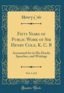 Fifty Years of Public Work of Sir Henry Cole, K. C. B, Vol. 1 of 2: Accounted for in His Deeds, Speeches, and Writings (Classic Reprint)