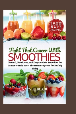 Fight That Cancer With Smoothies: Natural, Nutritious, and Easy-to-Make Smoothies for Cancer to Help Boost The Immune System for Healthy Living - R Blair, Katy