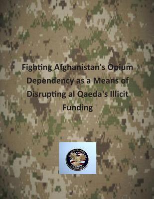 Fighting Afghanistan's Opium Dependency as a Means of Disrupting al Qaeda's Illicit Funding - U S Army Command and General Staff Coll