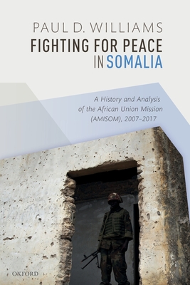 Fighting for Peace in Somalia: A History and Analysis of the African Union Mission (AMISOM), 2007-2017 - Williams, Paul D.