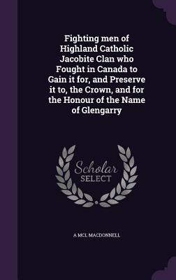 Fighting men of Highland Catholic Jacobite Clan who Fought in Canada to Gain it for, and Preserve it to, the Crown, and for the Honour of the Name of Glengarry - MacDonnell, A MCL