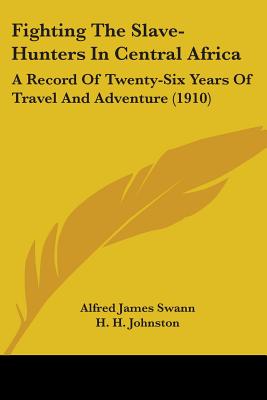 Fighting The Slave-Hunters In Central Africa: A Record Of Twenty-Six Years Of Travel And Adventure (1910) - Swann, Alfred James, and Johnston, H H (Introduction by)