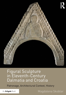 Figural Sculpture in Eleventh-Century Dalmatia and Croatia: Patronage, Architectural Context, History - Skoblar, Magdalena