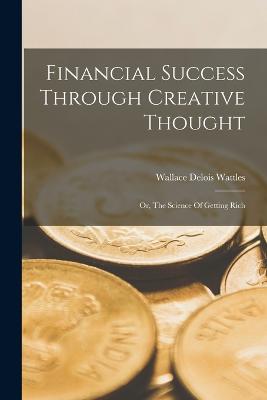 Financial Success Through Creative Thought: Or, The Science Of Getting Rich - Wattles, Wallace Delois