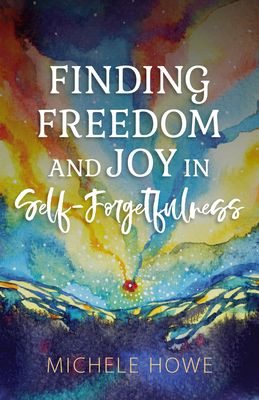 Finding Freedom and Joy in Self-Forgetfulness - Howe, Michele