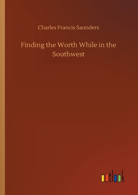 Finding the Worth While in the Southwest - Saunders, Charles Francis