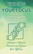 Finding Your Focus: A Guide to Concentration and Productivity: Techniques to Eliminate Distractions and Enhance Your Efficiency