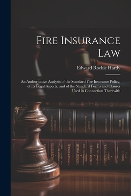 Fire Insurance Law: An Authoritative Analysis of the Standard Fire Insurance Policy, of Its Legal Aspects, and of the Standard Forms and Clauses Used in Connection Therewith - Hardy, Edward Rochie