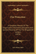 Fire Protection: A Complete Manual Of The Organization, Machinery, Discipline, And General Working Of The Fire Brigade Of London (1876)