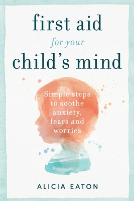 First Aid for your Child's Mind: Simple steps to soothe anxiety, fears and worries - Eaton, Alicia