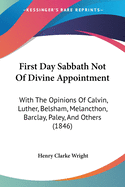 First Day Sabbath Not Of Divine Appointment: With The Opinions Of Calvin, Luther, Belsham, Melancthon, Barclay, Paley, And Others (1846)