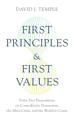 First Principles and First Values: Forty-Two Propositions on Cosmoerotic Humanism, the Meta-Crisis, and the World to Come - Temple, David J