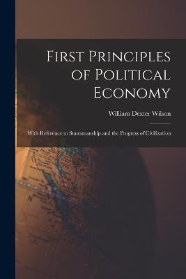 First Principles of Political Economy: With Reference to Statesmanship and the Progress of Civilization - Wilson, William Dexter