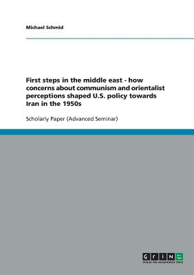 First steps in the middle east - how concerns about communism and orientalist perceptions shaped U.S. policy towards Iran in the 1950s - Schmid, Michael