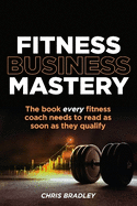Fitness Business Mastery: The book every fitness coach needs to read as soon as they qualify