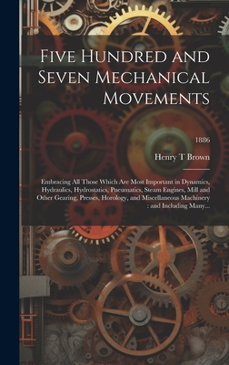 Five Hundred and Seven Mechanical Movements: Embracing All Those Which Are Most Important in Dynamics, Hydraulics, Hydrostatics, Pneumatics, Steam Engines, Mill and Other Gearing, Presses, Horology, and Miscellaneous Machinery: and Including Many...; 1886 - Brown, Henry T
