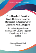 Five Hundred Practical Trade Receipts, General, Remedial, Veterinary, For Chemists And Druggists: Including Approximate Formulae Of Several Popular Proprietary Articles (1883)