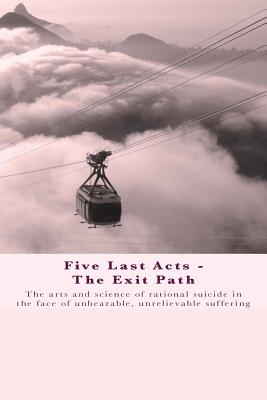 Five Last Acts - The Exit Path: The arts and science of rational suicide in the face of unbearable, unrelievable suffering - Docker, Chris