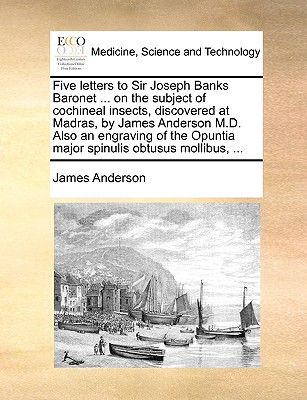 Five Letters to Sir Joseph Banks Baronet ... on the Subject of Cochineal Insects, Discovered at Madras, by James Anderson M.D. Also an Engraving of the Opuntia Major Spinulis Obtusus Mollibus, ... - Anderson, James, Prof.