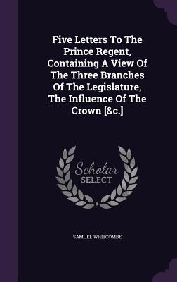 Five Letters To The Prince Regent, Containing A View Of The Three Branches Of The Legislature, The Influence Of The Crown [&c.] - Whitcombe, Samuel