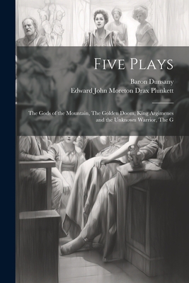 Five Plays: The Gods of the Mountain, The Golden Doom, King Argimenes and the Unknown Warrior, The G - Plunkett, Edward John Moreton Drax, and Dunsany, Baron