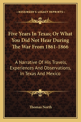 Five Years in Texas; Or What You Did Not Hear During the War from 1861-1866: A Narrative of His Travels, Experiences and Observations, in Texas and Mexico - North, Thomas