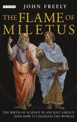 Flame of Miletus: The Birth of Science in Ancient Greece (and How It Changed the World) - Freely, John