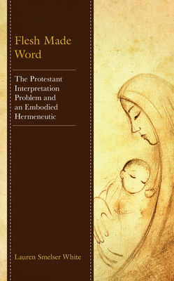 Flesh Made Word: The Protestant Interpretation Problem and an Embodied Hermeneutic - Smelser White, Lauren