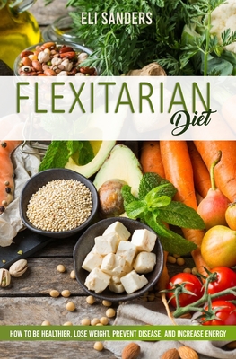 Flexitarian Diet: How to Be Healthier, Lose Weight, Prevent Disease, and Increase Energy - Sanders, Eli