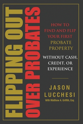 Flipping Out Over Probates: How to find and flip your first probate property without cash, credit, or experience - Lucchesi, Jason, and Griffith, Matthew A (Consultant editor)