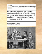 Flora Londinensis: Or Plates and Descriptions of Such Plants as Grow Wild in the Environs of London: ... By William Curtis, ... of 2; Volume 2