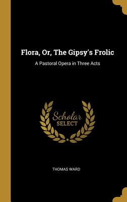 Flora, Or, The Gipsy's Frolic: A Pastoral Opera in Three Acts - Ward, Thomas