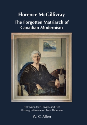 Florence McGillivray The Forgotten Matriarch of Canadian Modernism: Her Work, Her Travels, and Her Unsung Influence on Tom Thomson - Allen, W C