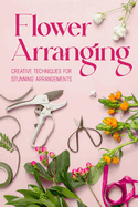 Flower Arranging: Creative Techniques for Stunning Arrangements: A Practical Guide to Arrange Flowers