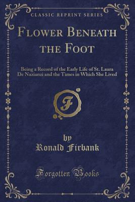 Flower Beneath the Foot: Being a Record of the Early Life of St. Laura de Nazianzi and the Times in Which She Lived (Classic Reprint) - Firbank, Ronald