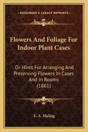 Flowers and Foliage for Indoor Plant Cases: Or Hints for Arranging and Preserving Flowers in Cases and in Rooms (1861)