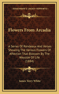 Flowers from Arcadia: A Series of Rondeaux and Verses Showing the Various Flowers of Affection That Blossom by the Wayside of Life (1884)