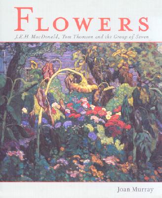 Flowers: J.E.H. Macdonald, Tom Thomson and the Group of Seven - Murray, Joan