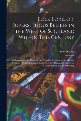 Folk Lore, or, Superstitious Beliefs in the West of Scotland Within This Century: With an Appendix Shewing the Probable Relation of the Modern Festivals of Christmas, May Day, St. John's Day, and Halloween, to Ancient Sun and Fire Worship - Napier, James 1810-1884