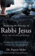 Following the Footsteps of Rabbi Jesus Into the Courts of Heaven: Partnering with Jesus to Pray Prayers That Hit the Mark