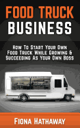 Food Truck Business: How to Start Your Own Food Truck While Growing & Succeeding as Your Own Boss