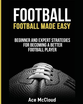 Football: Football Made Easy: Beginner and Expert Strategies For Becoming A Better Football Player - McCloud, Ace