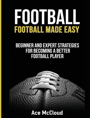 Football: Football Made Easy: Beginner and Expert Strategies For Becoming A Better Football Player - McCloud, Ace