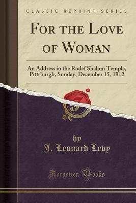 For the Love of Woman: An Address in the Rodef Shalom Temple, Pittsburgh, Sunday, December 15, 1912 (Classic Reprint) - Levy, J Leonard