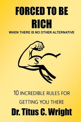 FORCED TO BE RICH, When There Is No Other Alternative: 10 Incredible Rules for Getting You There - Wright, Titus C, Dr.