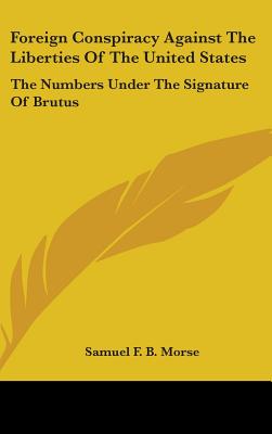 Foreign Conspiracy Against The Liberties Of The United States: The Numbers Under The Signature Of Brutus - Morse, Samuel F B