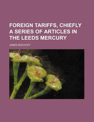 Foreign Tariffs, Chiefly a Series of Articles in the Leeds Mercury - Bischoff, James